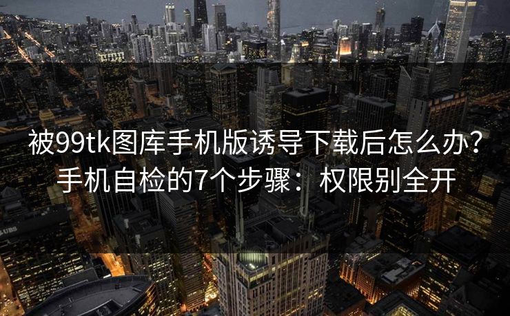 被99tk图库手机版诱导下载后怎么办？手机自检的7个步骤：权限别全开
