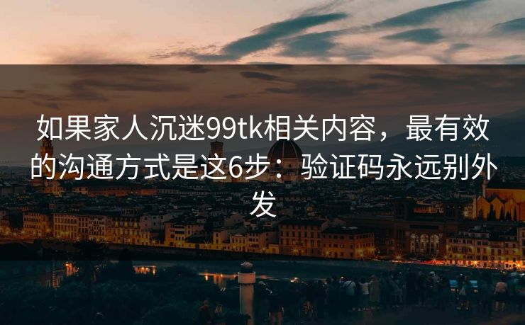 如果家人沉迷99tk相关内容，最有效的沟通方式是这6步：验证码永远别外发