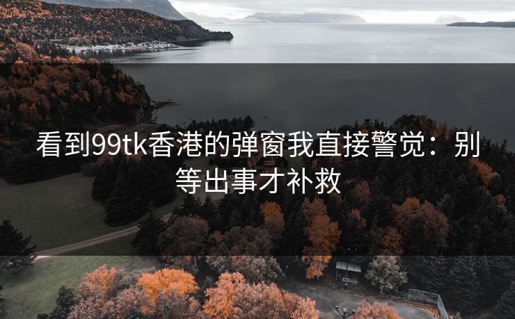 看到99tk香港的弹窗我直接警觉：别等出事才补救