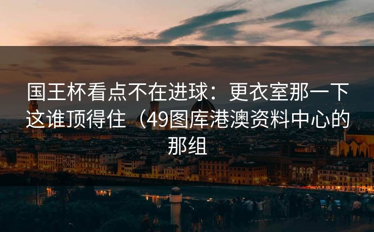 国王杯看点不在进球：更衣室那一下这谁顶得住（49图库港澳资料中心的那组