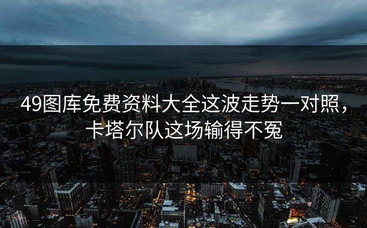 49图库免费资料大全这波走势一对照，卡塔尔队这场输得不冤
