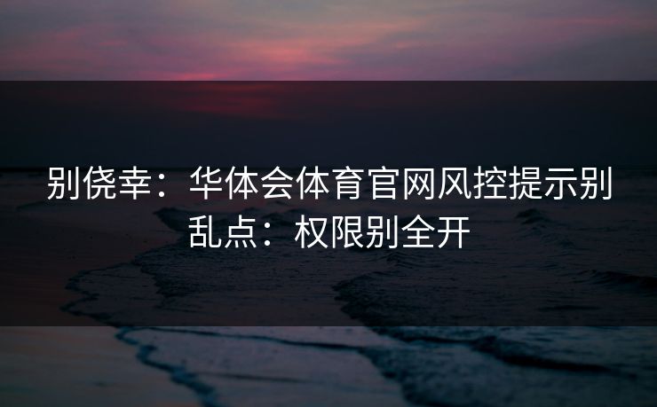 别侥幸：华体会体育官网风控提示别乱点：权限别全开