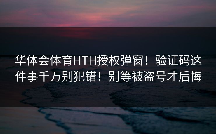 华体会体育HTH授权弹窗！验证码这件事千万别犯错！别等被盗号才后悔