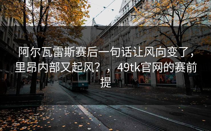 阿尔瓦雷斯赛后一句话让风向变了，里昂内部又起风？，49tk官网的赛前提