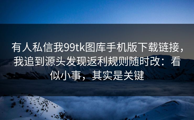 有人私信我99tk图库手机版下载链接，我追到源头发现返利规则随时改：看似小事，其实是关键