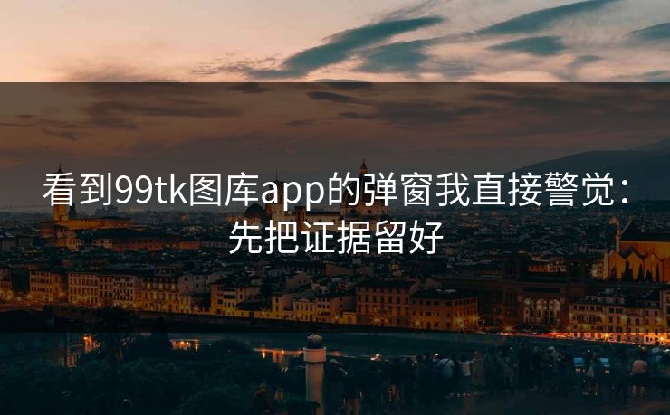 看到99tk图库app的弹窗我直接警觉：先把证据留好