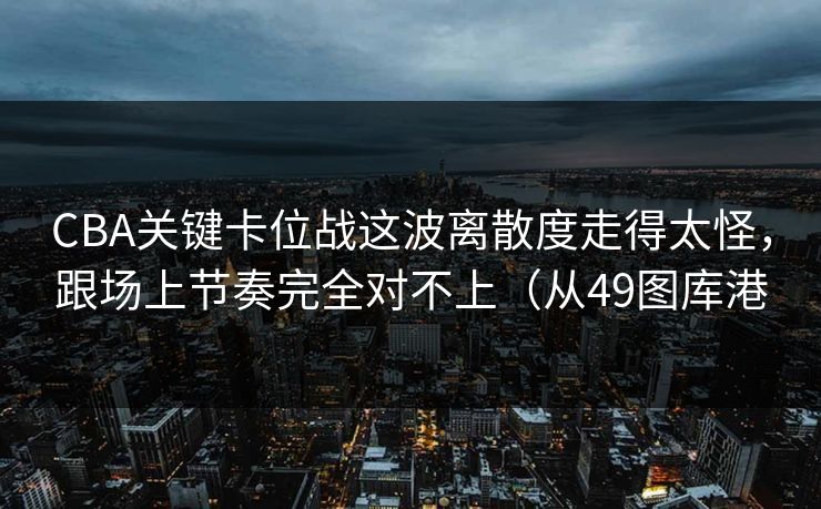 CBA关键卡位战这波离散度走得太怪，跟场上节奏完全对不上（从49图库港