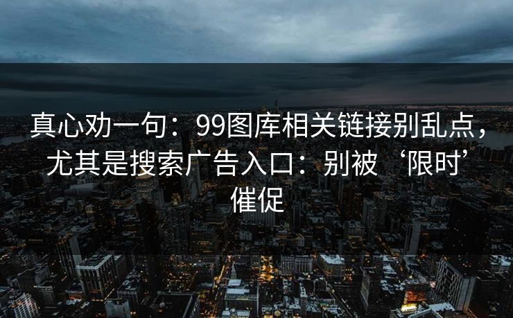 真心劝一句：99图库相关链接别乱点，尤其是搜索广告入口：别被‘限时’催促