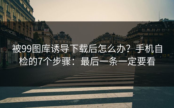 被99图库诱导下载后怎么办？手机自检的7个步骤：最后一条一定要看