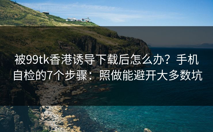 被99tk香港诱导下载后怎么办？手机自检的7个步骤：照做能避开大多数坑