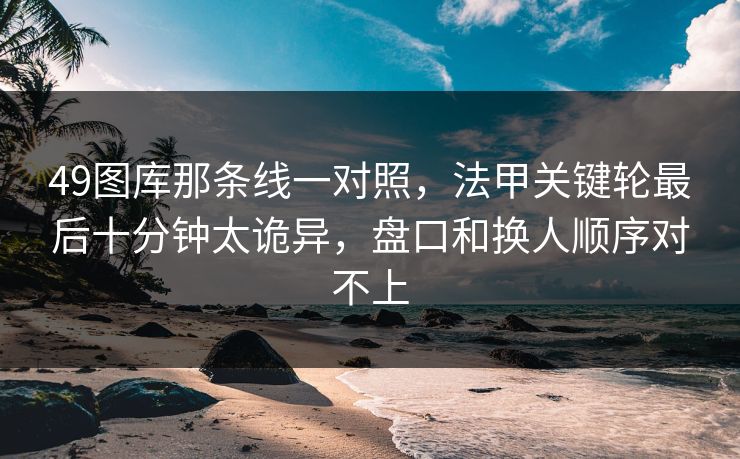 49图库那条线一对照，法甲关键轮最后十分钟太诡异，盘口和换人顺序对不上