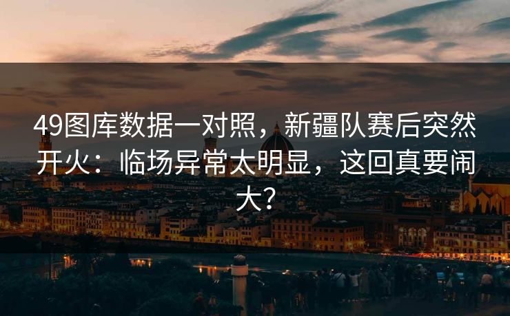 49图库数据一对照，新疆队赛后突然开火：临场异常太明显，这回真要闹大？