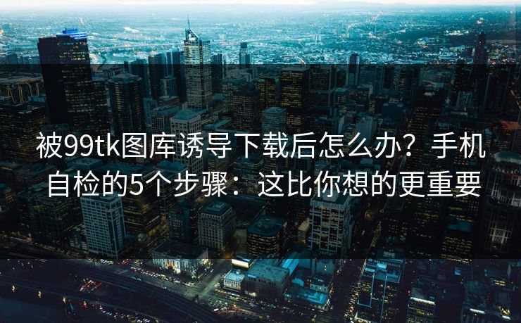 被99tk图库诱导下载后怎么办?手机自检的5个步骤:这比你想的更重要 被99tk图库诱导下载后怎么办?手机自检的5个步骤:这比你想的更重要