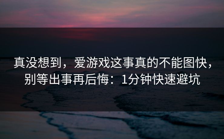 真没想到，爱游戏这事真的不能图快，别等出事再后悔：1分钟快速避坑