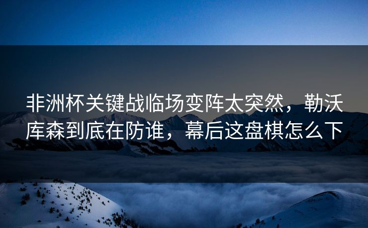 非洲杯关键战临场变阵太突然，勒沃库森到底在防谁，幕后这盘棋怎么下